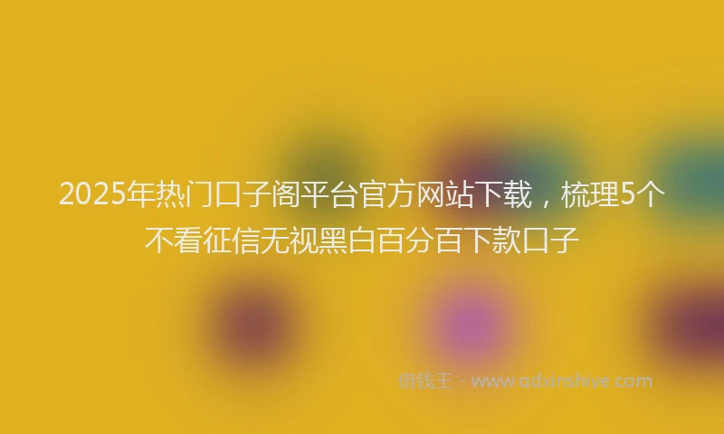 2025年热门口子阁平台官方网站下载，梳理5个不看征信无视黑白百分百下款口子