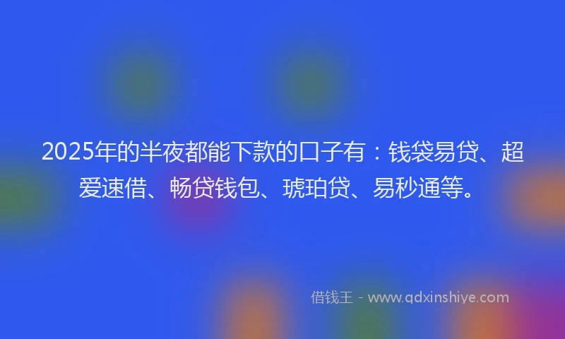 2025年的半夜都能下款的口子有：钱袋易贷、超爱速借、畅贷钱包、琥珀贷、易秒通等。