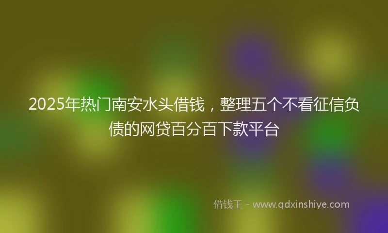 2025年热门南安水头借钱，整理五个不看征信负债的网贷百分百下款平台