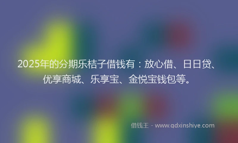 2025年的分期乐桔子借钱有：放心借、日日贷、优享商城、乐享宝、金悦宝钱包等。