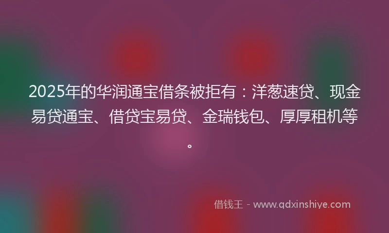 2025年的华润通宝借条被拒有：洋葱速贷、现金易贷通宝、借贷宝易贷、金瑞钱包、厚厚租机等。