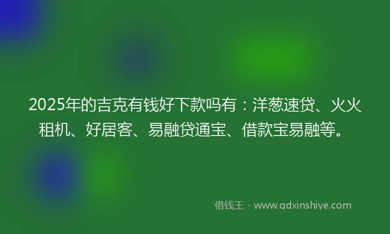 2025年的吉克有钱好下款吗有：洋葱速贷、火火租机、好居客、易融贷通宝、借款宝易融等。