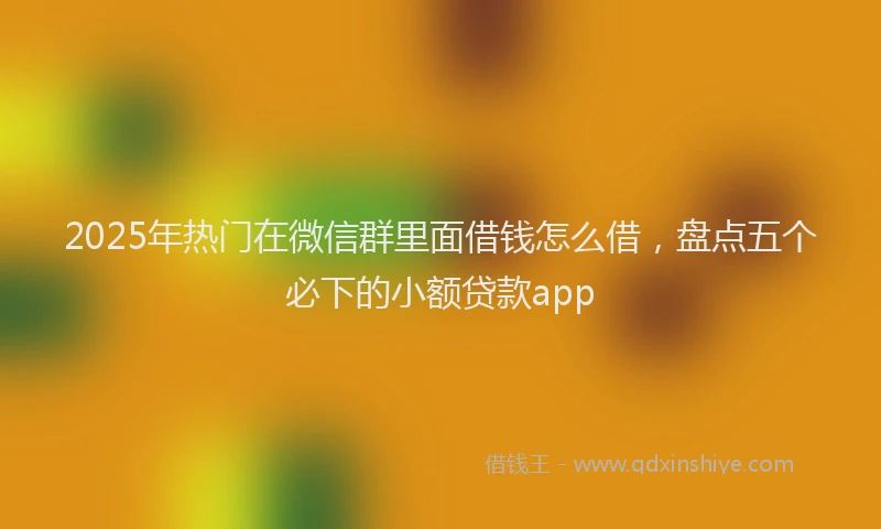 2025年热门在微信群里面借钱怎么借，盘点五个必下的小额贷款app