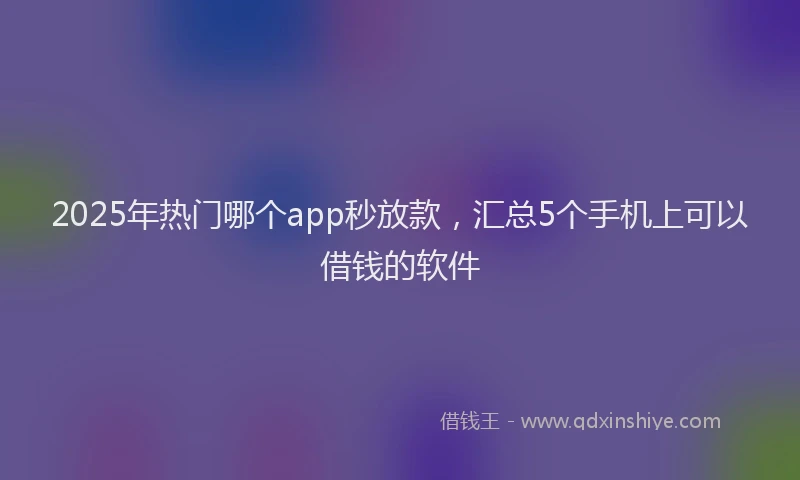 2025年热门哪个app秒放款，汇总5个手机上可以借钱的软件