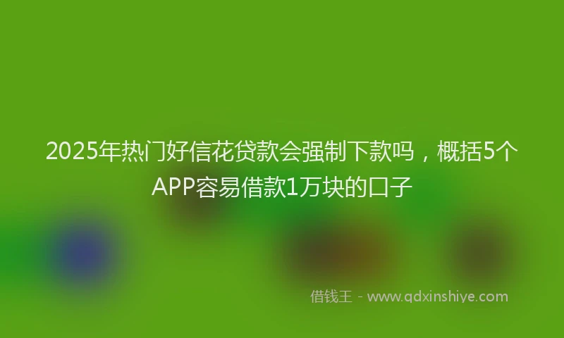 2025年热门好信花贷款会强制下款吗，概括5个APP容易借款1万块的口子