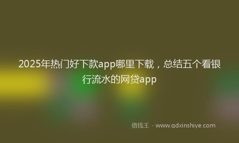 2025年热门好下款app哪里下载，总结五个看银行流水的网贷app
