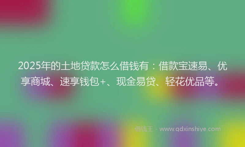 2025年的土地贷款怎么借钱有：借款宝速易、优享商城、速享钱包+、现金易贷、轻花优品等。