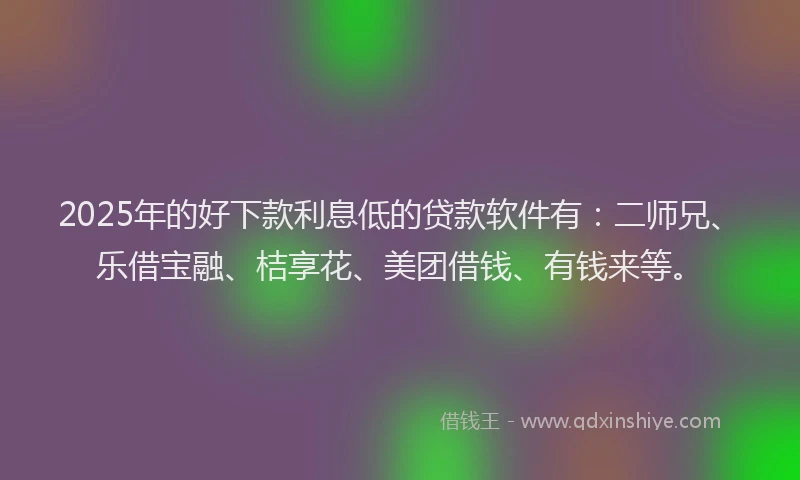 2025年的好下款利息低的贷款软件有：二师兄、乐借宝融、桔享花、美团借钱、有钱来等。