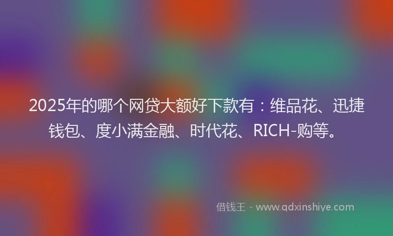 2025年的哪个网贷大额好下款有：维品花、迅捷钱包、度小满金融、时代花、RICH-购等。