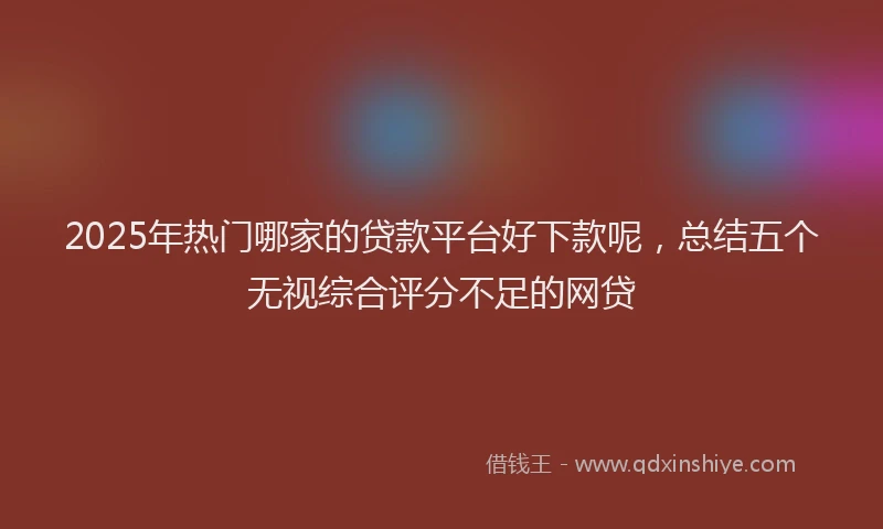 2025年热门哪家的贷款平台好下款呢，总结五个无视综合评分不足的网贷