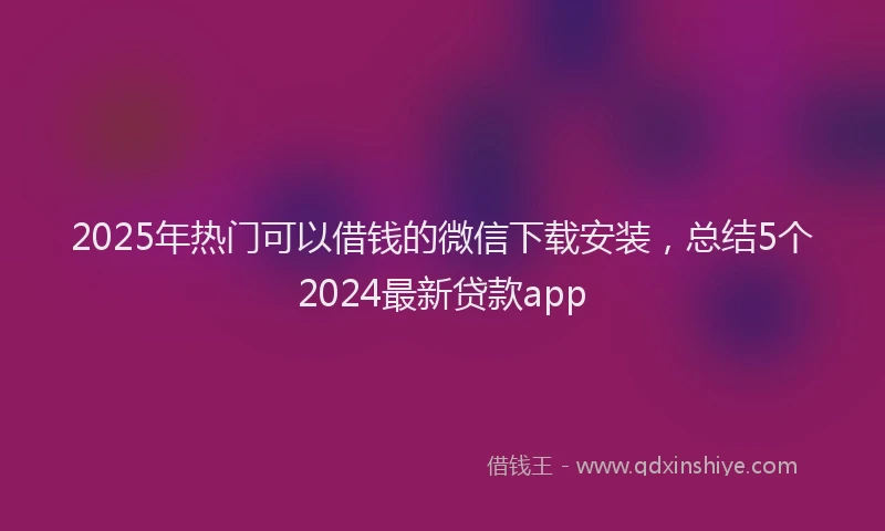 2025年热门可以借钱的微信下载安装，总结5个2024最新贷款app