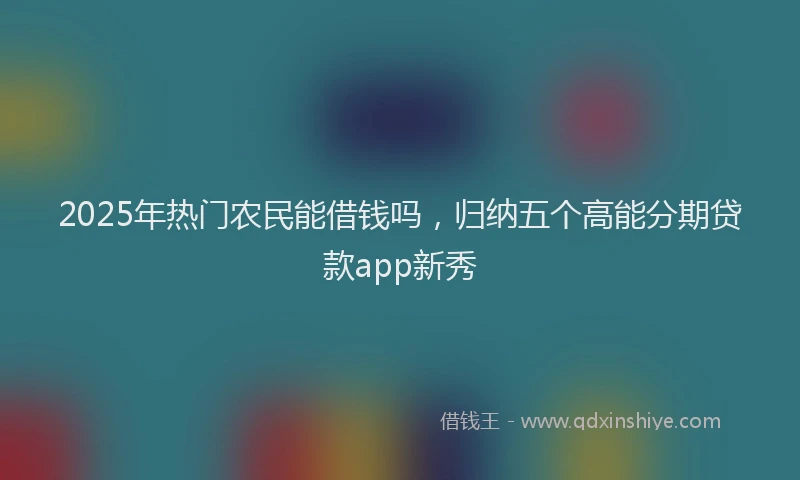 2025年热门农民能借钱吗，归纳五个高能分期贷款app新秀
