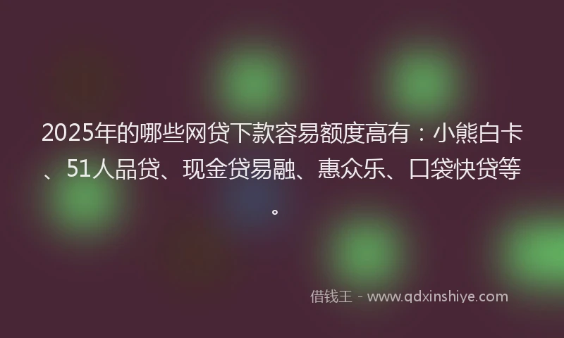 2025年的哪些网贷下款容易额度高有：小熊白卡、51人品贷、现金贷易融、惠众乐、口袋快贷等。