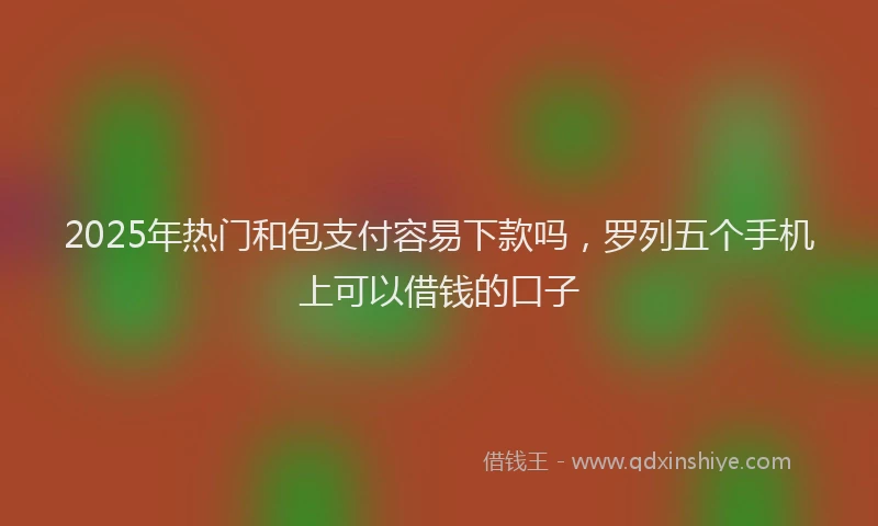 2025年热门和包支付容易下款吗，罗列五个手机上可以借钱的口子