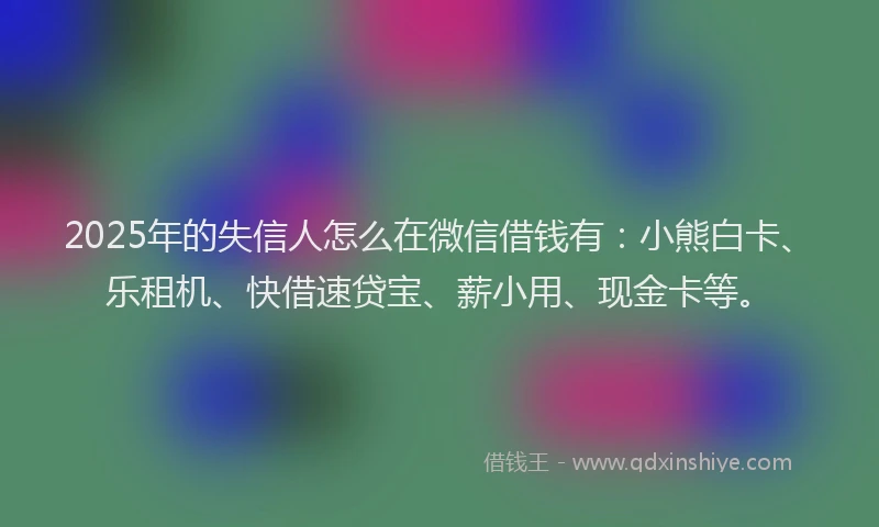 2025年的失信人怎么在微信借钱有：小熊白卡、乐租机、快借速贷宝、薪小用、现金卡等。