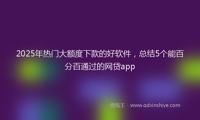 2025年热门大额度下款的好软件，总结5个能百分百通过的网贷app