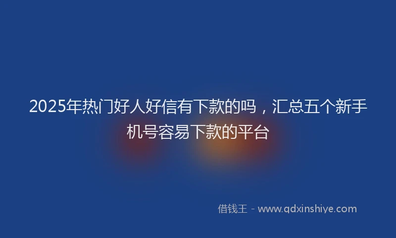 2025年热门好人好信有下款的吗，汇总五个新手机号容易下款的平台