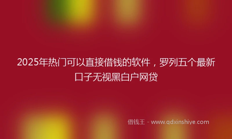 2025年热门可以直接借钱的软件，罗列五个最新口子无视黑白户网贷
