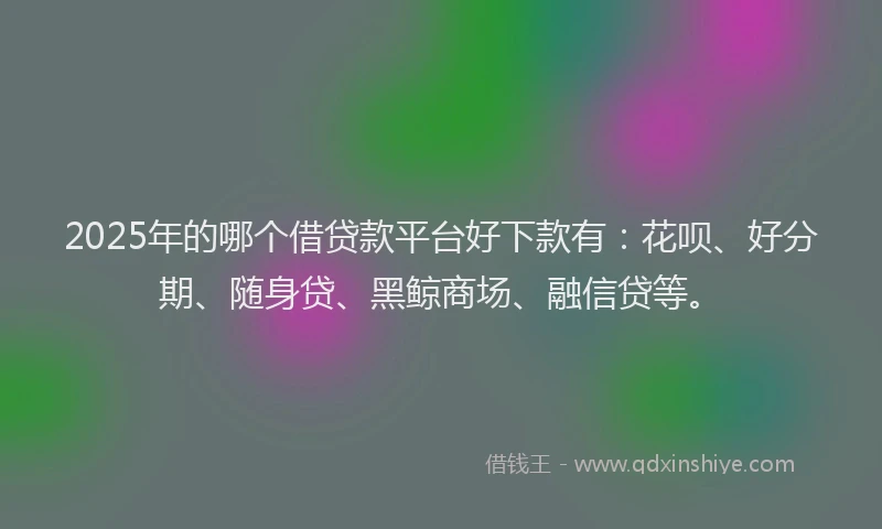 2025年的哪个借贷款平台好下款有：花呗、好分期、随身贷、黑鲸商场、融信贷等。