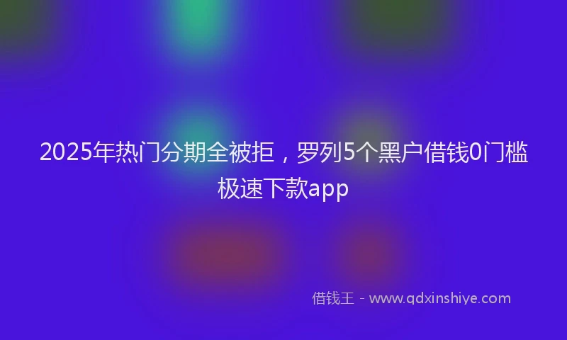 2025年热门分期全被拒，罗列5个黑户借钱0门槛极速下款app