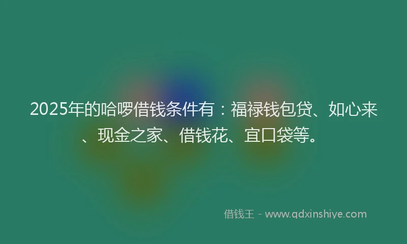 2025年的哈啰借钱条件有：福禄钱包贷、如心来、现金之家、借钱花、宜口袋等。