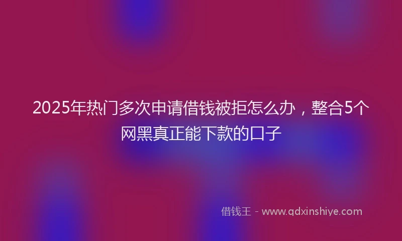 2025年热门多次申请借钱被拒怎么办，整合5个网黑真正能下款的口子