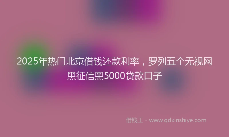 2025年热门北京借钱还款利率，罗列五个无视网黑征信黑5000贷款口子