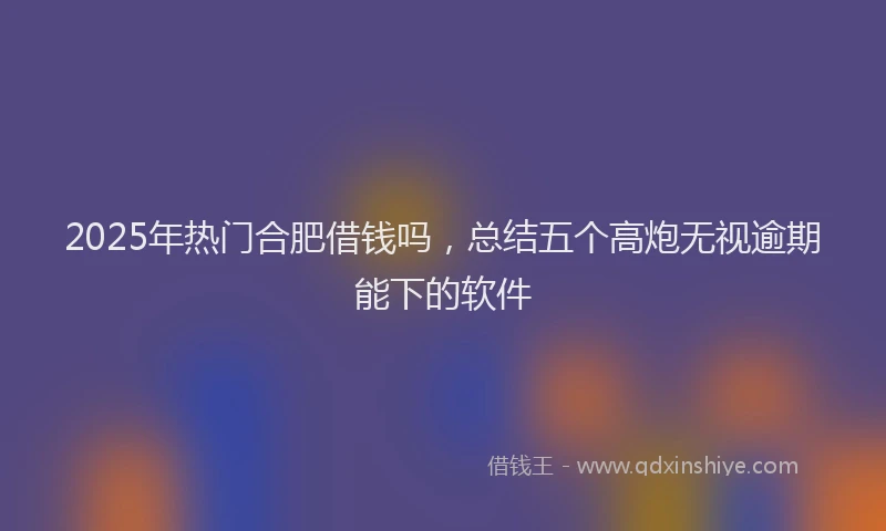 2025年热门合肥借钱吗，总结五个高炮无视逾期能下的软件