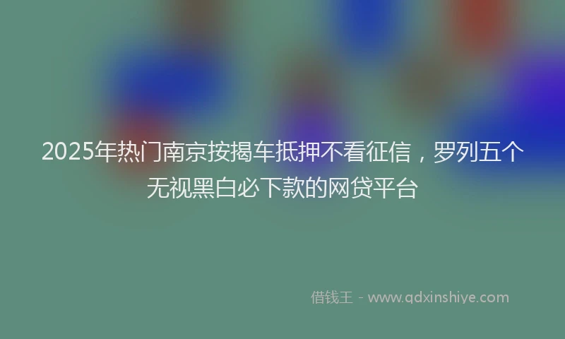 2025年热门南京按揭车抵押不看征信，罗列五个无视黑白必下款的网贷平台