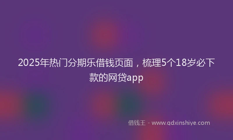 2025年热门分期乐借钱页面，梳理5个18岁必下款的网贷app