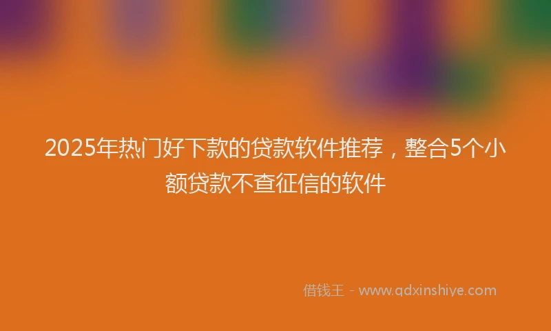 2025年热门好下款的贷款软件推荐，整合5个小额贷款不查征信的软件