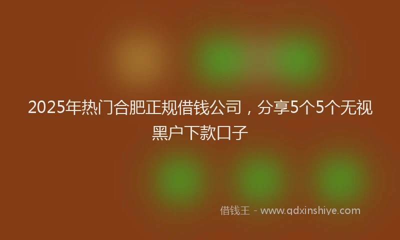 2025年热门合肥正规借钱公司，分享5个5个无视黑户下款口子
