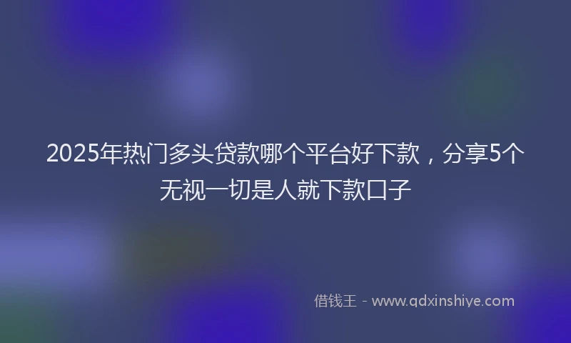 2025年热门多头贷款哪个平台好下款，分享5个无视一切是人就下款口子