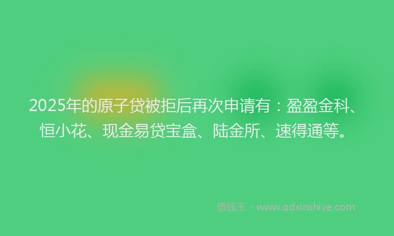 2025年的原子贷被拒后再次申请有：盈盈金科、恒小花、现金易贷宝盒、陆金所、速得通等。