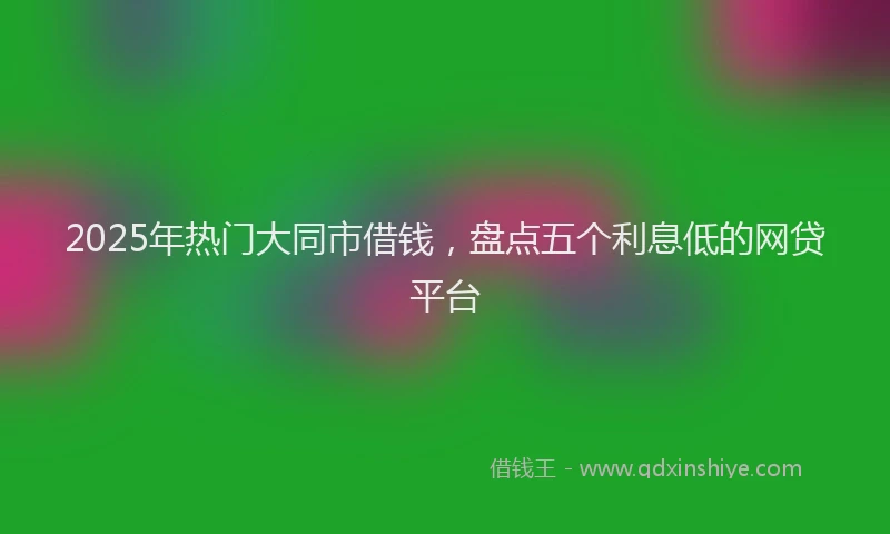 2025年热门大同市借钱，盘点五个利息低的网贷平台