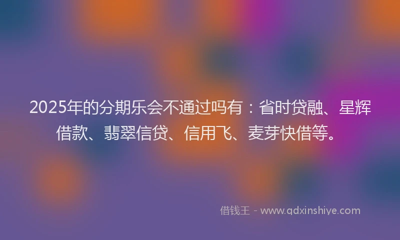 2025年的分期乐会不通过吗有：省时贷融、星辉借款、翡翠信贷、信用飞、麦芽快借等。