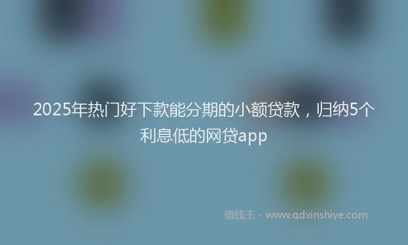 2025年热门好下款能分期的小额贷款，归纳5个利息低的网贷app