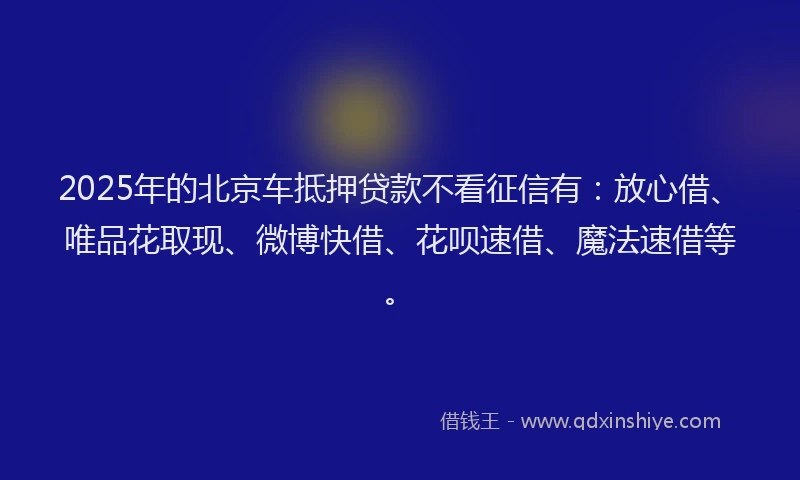 2025年的北京车抵押贷款不看征信有：放心借、唯品花取现、微博快借、花呗速借、魔法速借等。