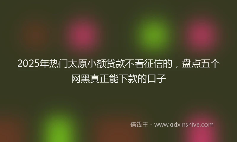 2025年热门太原小额贷款不看征信的，盘点五个网黑真正能下款的口子