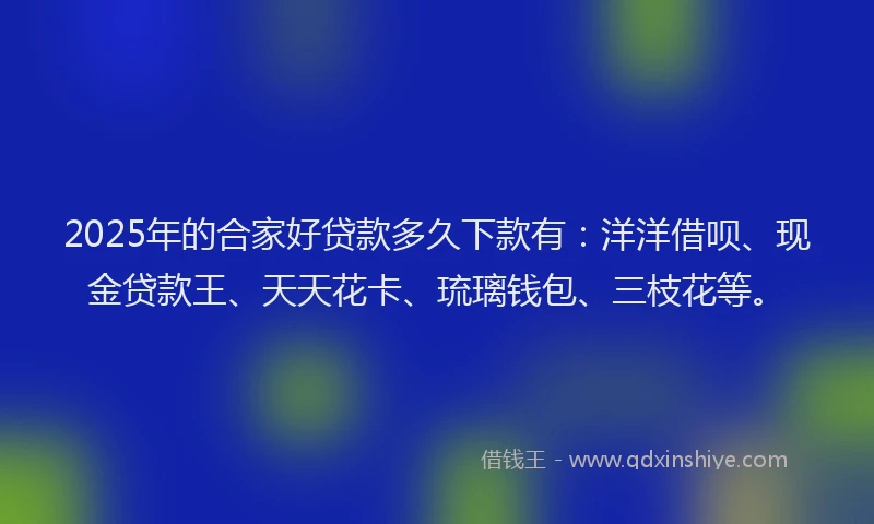 2025年的合家好贷款多久下款有：洋洋借呗、现金贷款王、天天花卡、琉璃钱包、三枝花等。