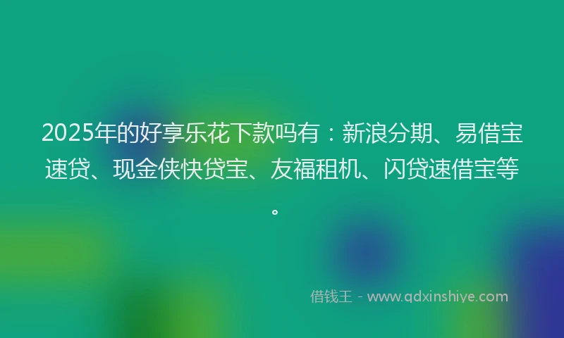 2025年的好享乐花下款吗有：新浪分期、易借宝速贷、现金侠快贷宝、友福租机、闪贷速借宝等。