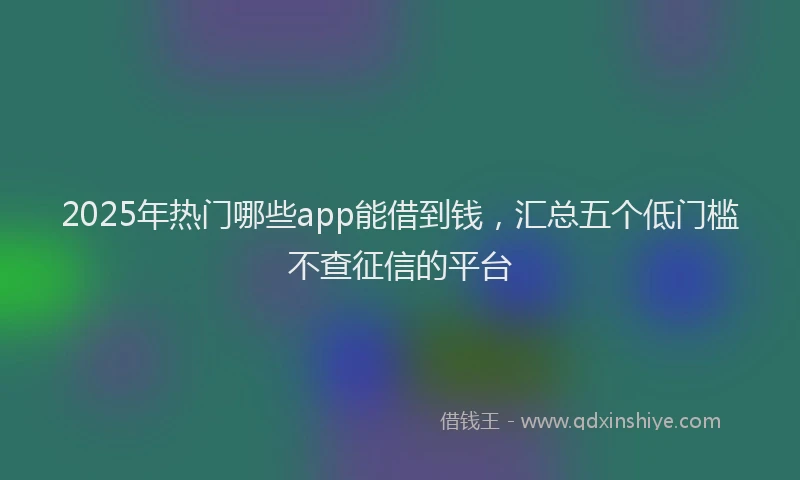 2025年热门哪些app能借到钱，汇总五个低门槛不查征信的平台