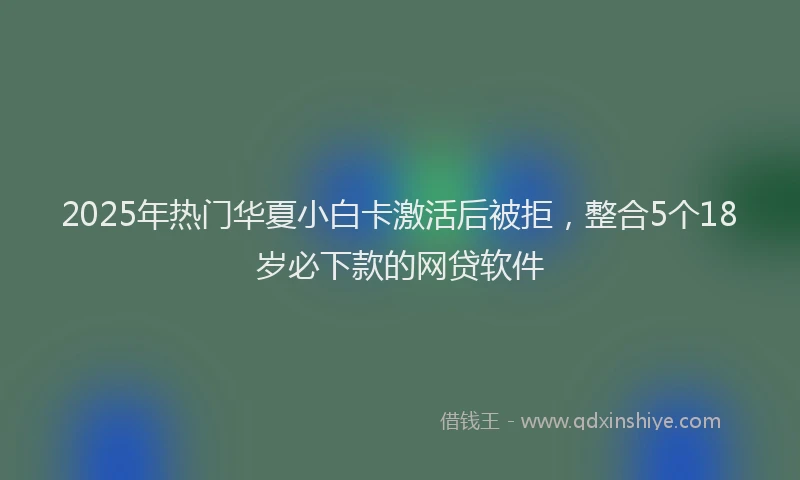 2025年热门华夏小白卡激活后被拒，整合5个18岁必下款的网贷软件