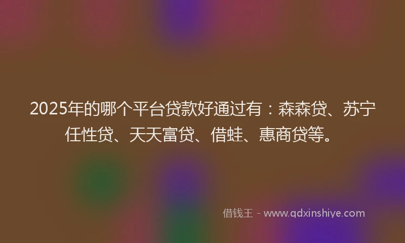 2025年的哪个平台贷款好通过有：森森贷、苏宁任性贷、天天富贷、借蛙、惠商贷等。