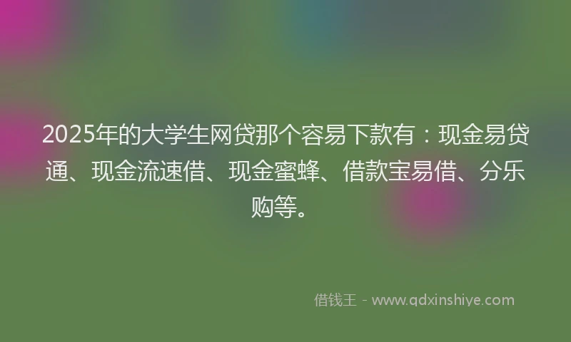 2025年的大学生网贷那个容易下款有：现金易贷通、现金流速借、现金蜜蜂、借款宝易借、分乐购等。
