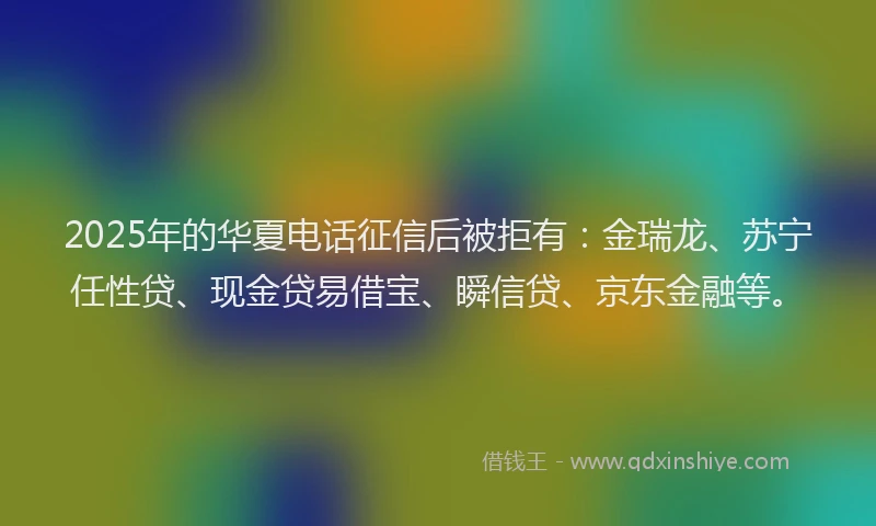 2025年的华夏电话征信后被拒有：金瑞龙、苏宁任性贷、现金贷易借宝、瞬信贷、京东金融等。