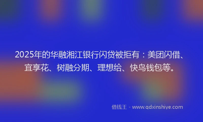 2025年的华融湘江银行闪贷被拒有：美团闪借、宜享花、树融分期、理想给、快鸟钱包等。