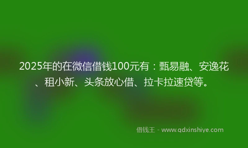2025年的在微信借钱100元有：甄易融、安逸花、租小新、头条放心借、拉卡拉速贷等。
