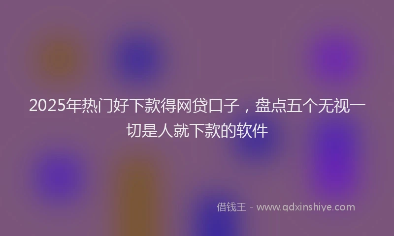 2025年热门好下款得网贷口子，盘点五个无视一切是人就下款的软件