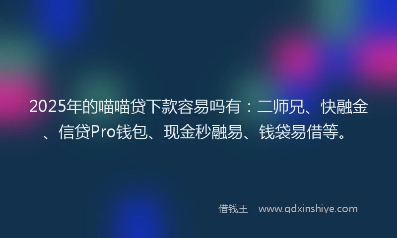 2025年的喵喵贷下款容易吗有：二师兄、快融金、信贷Pro钱包、现金秒融易、钱袋易借等。